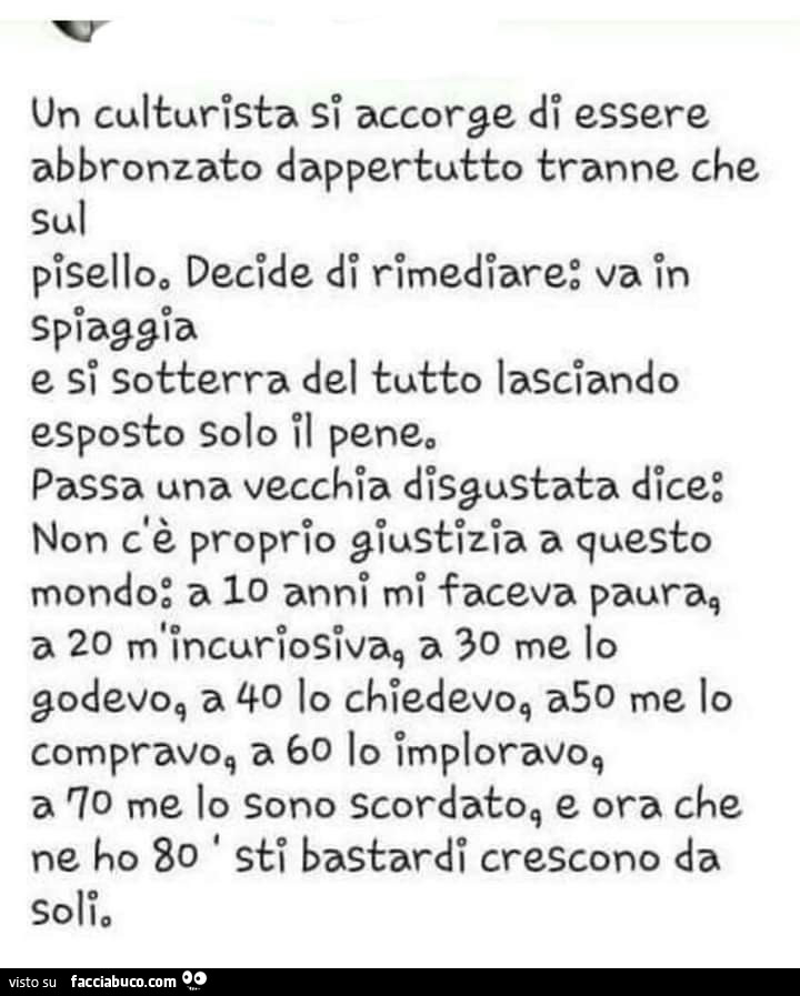 Un culturista si accorge di essere abbronzato dappertutto tranne che sul pisello, decide di rimediare: va in spiaggia e si sotterra del tutto lasciando esposto solo il pene. Passa una vecchia disgustata dice