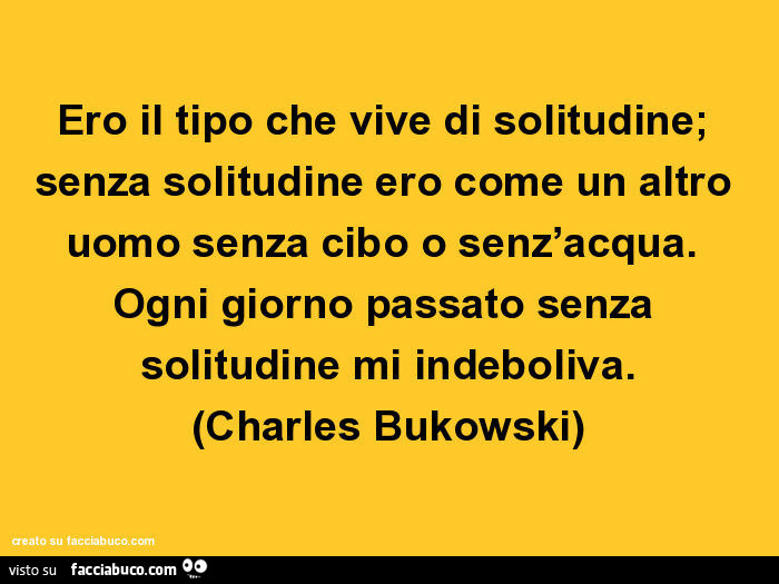 Ero il tipo che vive di solitudine; senza solitudine ero come un altro uomo senza cibo o senz'acqua. Ogni giorno passato senza solitudine mi indeboliva. Charles Bukowski