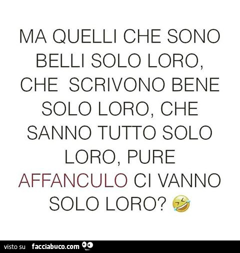 Ma quelli che sono belli solo loro, che scrivono bene solo loro, che sanno tutto solo loro, pure affanculo ci vanno solo loro?
