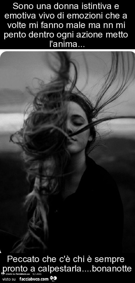 Sono una donna istintiva e emotiva vivo di emozioni che a volte mi fanno male ma nn mi pento dentro ogni azione metto l'anima… peccato che c'è chi è sempre pronto a calpestarla… bonanotte
