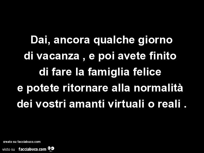 Dai, ancora qualche giorno di vacanza, e poi avete finito di fare la famiglia felice e potete ritornare alla normalità dei vostri amanti virtuali o reali