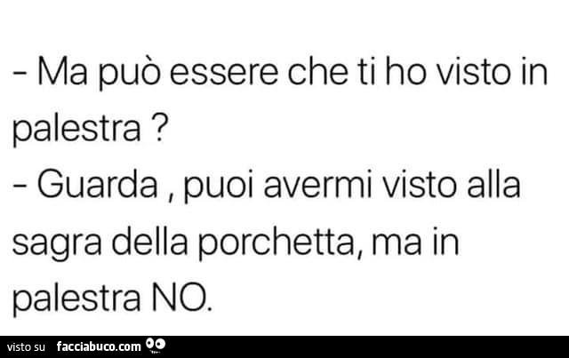 Ma può essere che ti ho visto in palestra? Guarda, puoi avermi visto alla sagra della porchetta, ma in palestra no