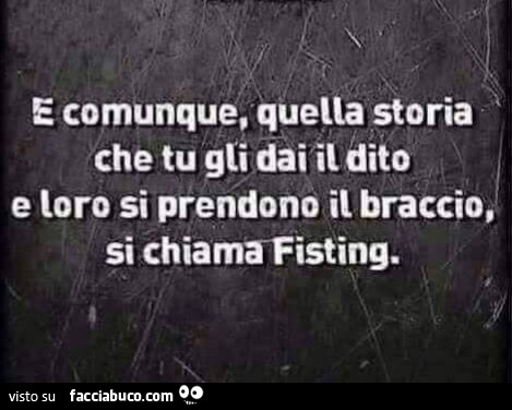 E comunque quella storia che tu gli dai il dito e loro si prendono il braccio si chiama fisting