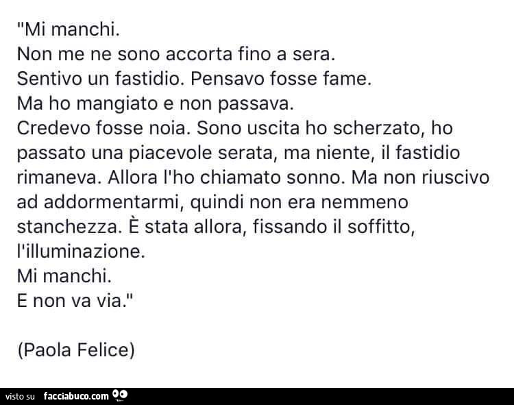 Mi manchi. Non me ne sono accorta fino a sera. Sentivo un fastidio. Pensavo fosse fame. Ma ho mangiato e non passava. Credevo fosse noia. Sono uscita ho scherzato, ho passato una piacevole serata, ma niente, il fastidio rimaneva