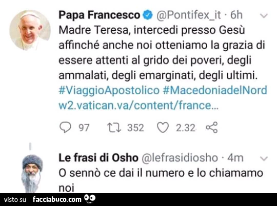 Papa Francesco: madre teresa, intercedi presso gesù affinché anche noi otteniamo la grazia di essere attenti al grido dei poveri, degli ammalati, degli emarginati, degli ultimi. Osho: o sennò ce dai il numero e lo chiamamo noi