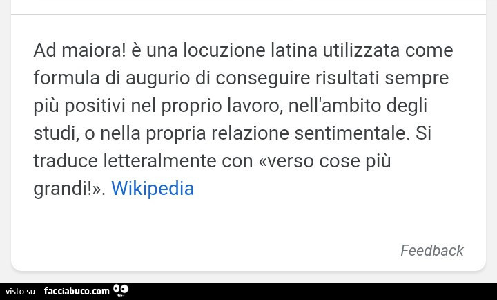 Ad maiora! È Una locuzione latina utilizzata come formula di augurio di conseguire risultati sempre più positivi nel proprio lavoro, nell'ambito degli studi, o nella propria relazione sentimentale. Si traduce letteralmente con verso cose più grandi
