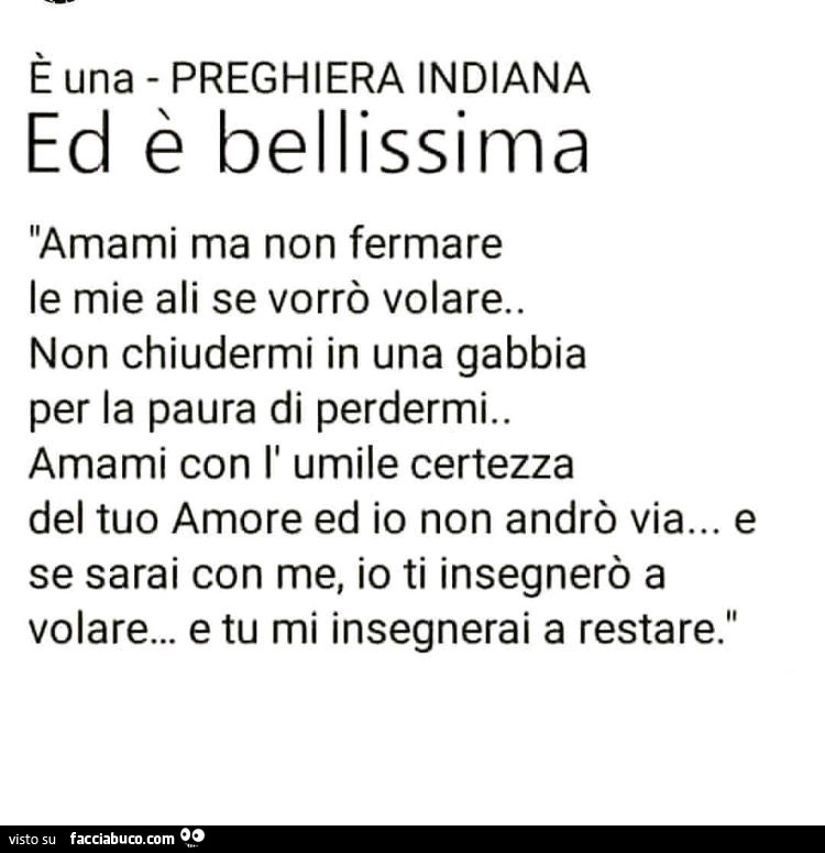 È una preghiera indiana ed è bellissima Amami ma Non fermare le mie ali se vorrò volare. Non chiudermi in una gabbia per la paura di perdermi. Amami con l' umile certezza del tuo amore ed io Non andrò via… e se sarai con me