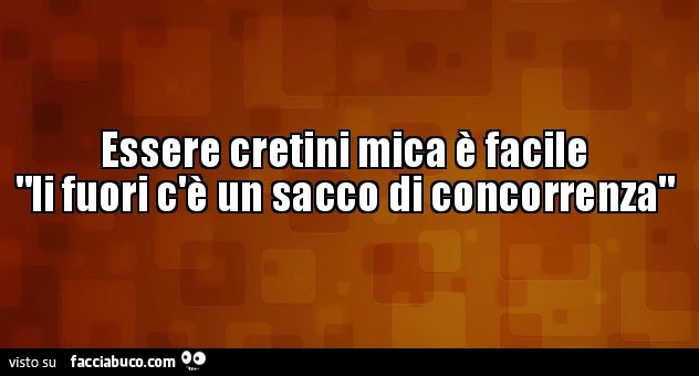 Essere cretini mica è facile li fuori c'è un sacco di concorrenza