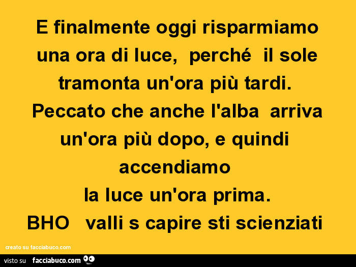 E finalmente oggi risparmiamo una ora di luce, perché il sole tramonta un'ora più tardi. Peccato che anche l'alba arriva un'ora più dopo, e quindi accendiamo la luce un'ora prima. Bho valli s capire sti scienziati