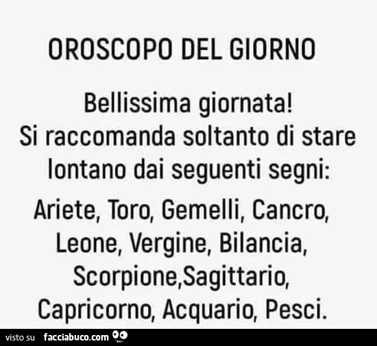 Oroscopo del giorno bellissima giornata! Si raccomanda soltanto di stare lontano dai seguenti segni: ariete, toro, gemelli, cancro, leone, vergine, bilancia, scorpione, sagittario, capricorno, acquario, pesci