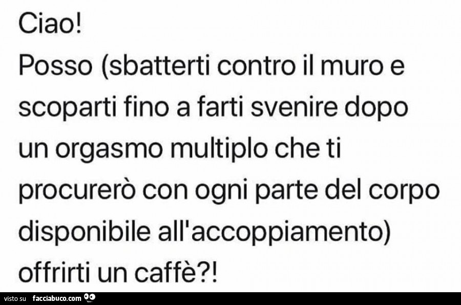 Ciao! Posso (sbatterti contro il muro e scoparti fino a farti svenire dopo un orgasmo multiplo che ti procurerò con ogni parte del corpo disponibile alllaccoppiamento) offrirti un caffè?