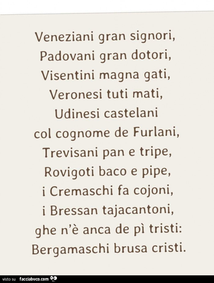 Veneziani gran signori, padovani gran dotori, visentini magna gati, veronesi tuti mati, udinesi castelani col cognome de furlani, trevisani pan e tripe, rovigoti baco e pipe, i cremaschi fa cojoni, i bressan tajacantoni, ghe n'è anca de pì tristi: be