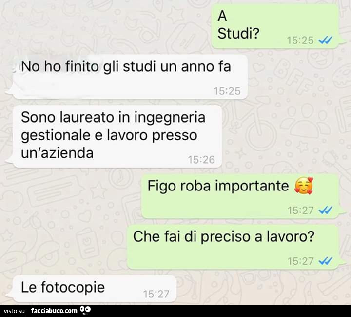 Studi? No ho finito gli studi un anno fa, sono laureato in ingegneria gestionale e lavoro presso un'azienda. Figo roba importante, che fai di preciso a lavoro? Le fotocopie