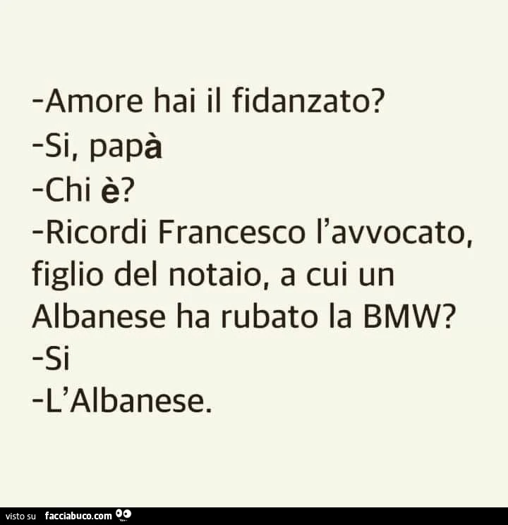 Amore hai il fidanzato? Si, papà. Chi è? Ricordi francesco l'avvocato, figlio del notaio, a cui un albanese ha rubato la bmw? Si. L'albanese