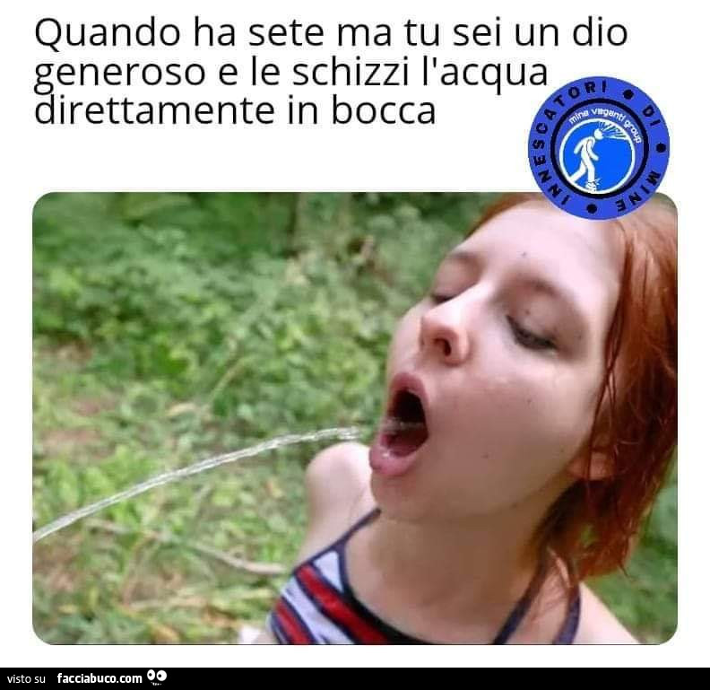 Quando ha sete ma tu sei un dio generoso e le schizzi l'acqua direttamente in bocca