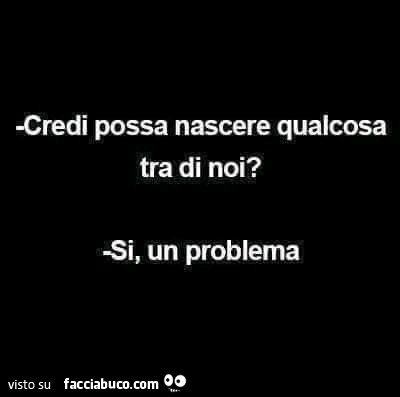 Credi possa nascere qualcosa tra di noi? Si, un problema