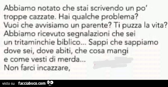 Abbiamo notato che stai scrivendo un po' troppe cazzate. Hai qualche problema? Vuoi che avvisiamo un parente? Ti puzza la vita? Abbiamo ricevuto segnalazioni che sei un tritaminchie biblico… sappi che sappiamo dove sei, dove abiti