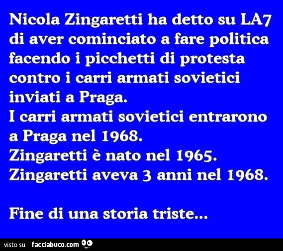 Nicola zingaretti ha detto su la7 di aver cominciato a fare politica facendo i picchetti di protesta contro i carri armati sovietici inviati a praga. I carri armati sovietici entrarono a praga nel 1968. Zingaretti è nato nel 1965. Zingaretti aveva 3 anni 