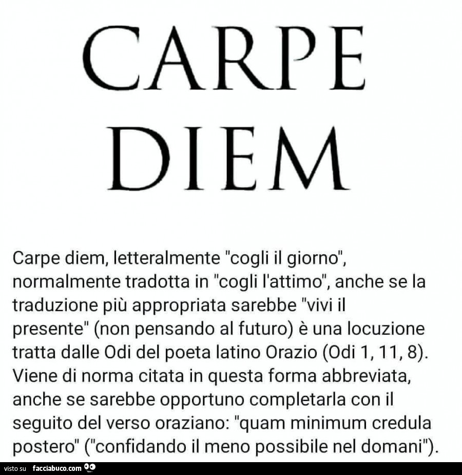 Carpe diem, letteralmente cogli il giorno, normalmente tradotta in cogli l'attimo, anche se la traduzione più appropriata sarebbe vivi il presente (non pensando al futuro) è una locuzione tratta dalle odi del poeta latino orazio