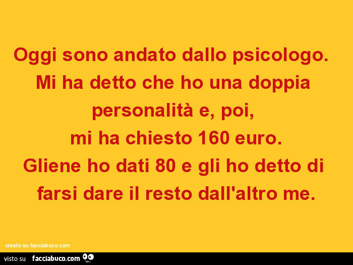 Oggi sono andato dallo psicologo. Mi ha detto che ho una doppia personalità e, poi, mi ha chiesto 160 euro. Gliene ho dati 80 e gli ho detto di farsi dare il resto dall'altro me