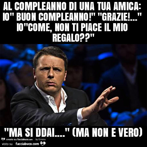 Al compleanno di una tua amica: io" buon compleanno! " "Grazie! … " io"come, non ti piace il mio regalo? " "Ma si ddai… " (ma non e vero)