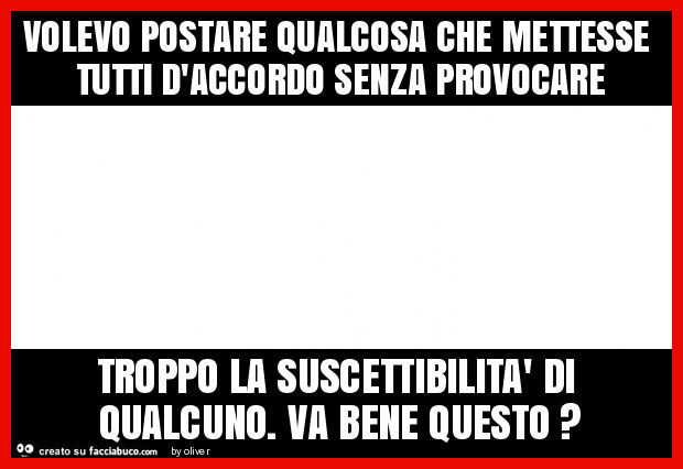 Volevo postare qualcosa che mettesse tutti d'accordo senza provocare troppo la suscettibilità di qualcuno. Va bene questo?