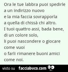 Ora le tue labbra puoi spedirle a un indirizzo nuovo e la mia faccia sovrapporla a quella di chissà chi altro. I tuoi quattro assi, bada bene, di un colore solo, li puoi nascondere o giocare come vuol o farli rimanere buoni amicl come noi