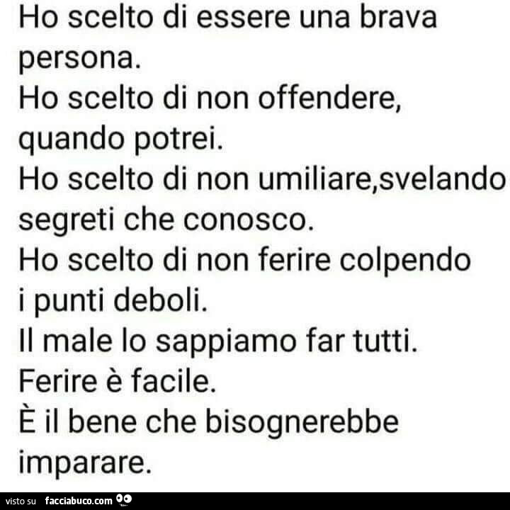 Ho scelto di essere una brava persona. Ho scelto di non offendere, quando potrei. Ho scelto di non umiliare, svelando segreti che conosco. Ho scelto di non ferire colpendo i punti deboli. Il male lo sappiamo far tutti. Ferire è facile