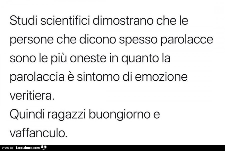 Studi scientifici dimostrano che le persone che dicono spesso parolacce sono le più oneste in quanto la parolaccia è sintomo di emozione veritiera. Quindi ragazzi buongiorno e vaffanculo