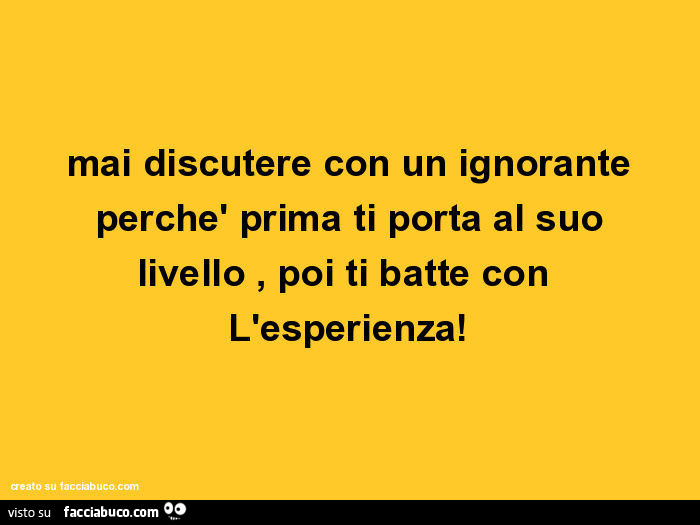 Mai discutere con un ignorante perchè prima ti porta al suo livello, poi ti batte con l'esperienza