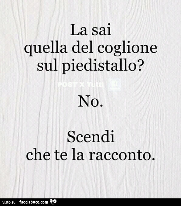 La sai quella del coglione sul piedistallo? No. Scendi che te la racconto