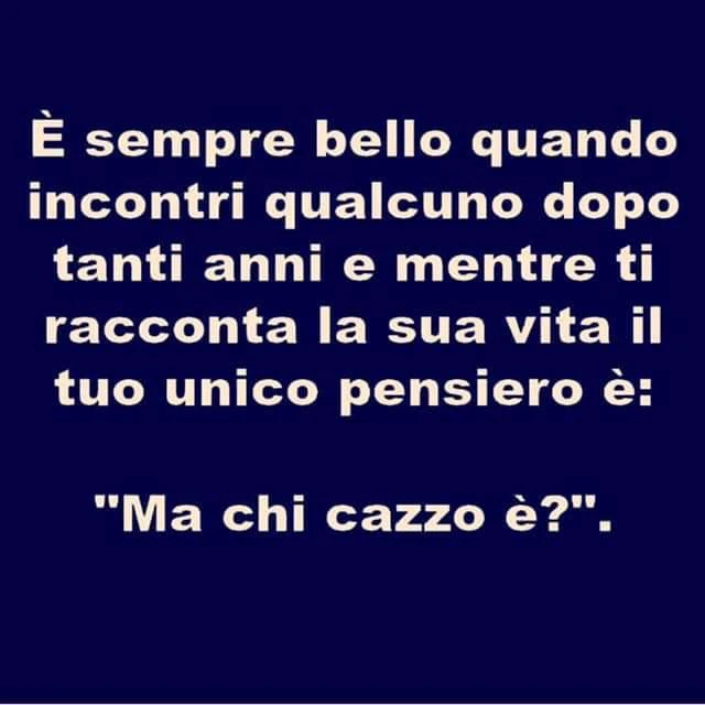 E sempre bello quando incontri qualcuno dopo tanti anni e mentre ti racconta la sua vita il tuo unico pensiero è: ma chi cazzo è?