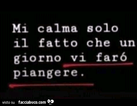 Mi calma solo il fatto che un giorno vi farò piangere