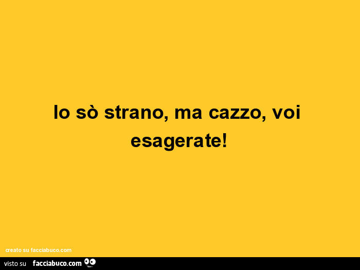 Io sò strano, ma cazzo, voi esagerate