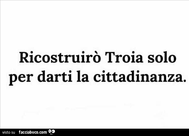 Ricostruirò troia solo per darti la cittadinanza