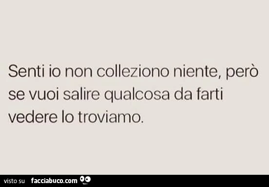 Senti io non colleziono niente, però se vuoi salire qualcosa da farti vedere lo troviamo