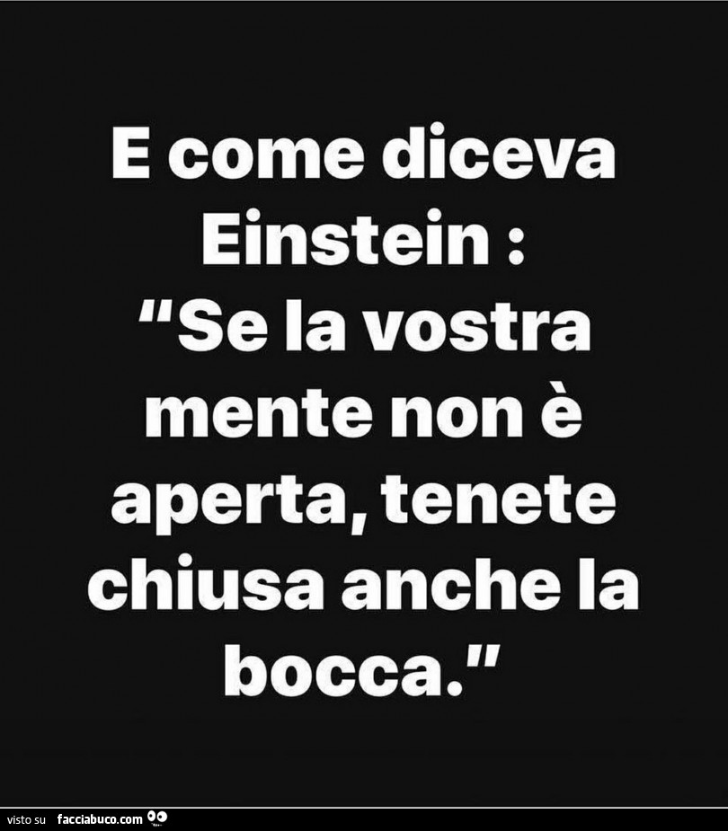 E come diceva einstein: se la vostra mente non è aperta, tenete chiusa anche la bocca