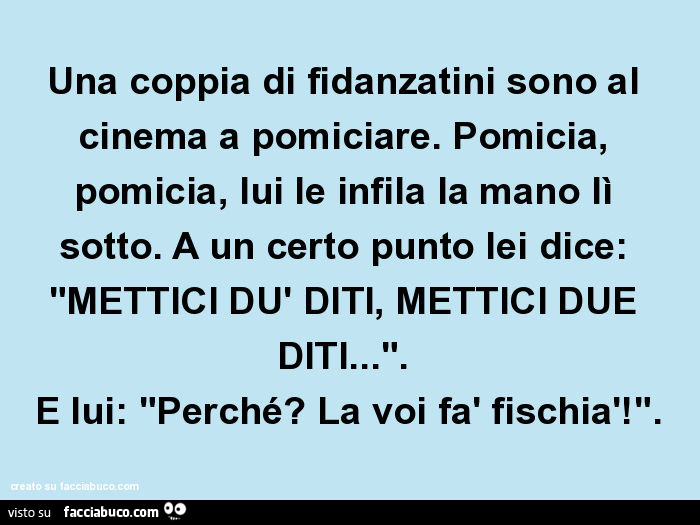 Una coppia di fidanzatini sono al cinema a pomiciare. Pomicia, pomicia, lui le infila la mano lì sotto. A un certo punto lei dice: "mettici dù diti, mettici due diti… ". E lui: "perché? La voi fà fischià! "
