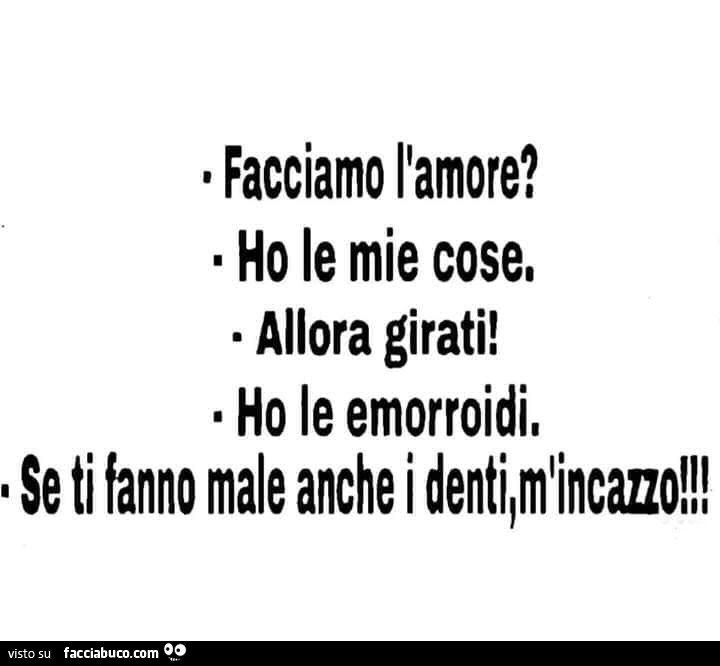 Facciamo l'amore? Ho le mie cose. Allora girati! Ho le emorroidi. Se ti fanno male anche i denti, mi incazzo