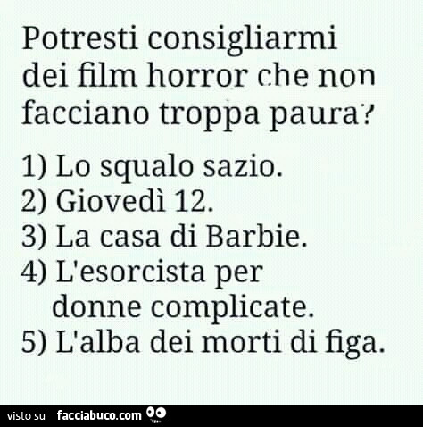 Potresti consigliarmi dei film horror che non facciano troppa paura? 1) lo squalo sazio. 2) giovedì 12. 3) la casa di barbie. 4) l'esorcista per donne complicate. 5) l'alba dei morti di figa