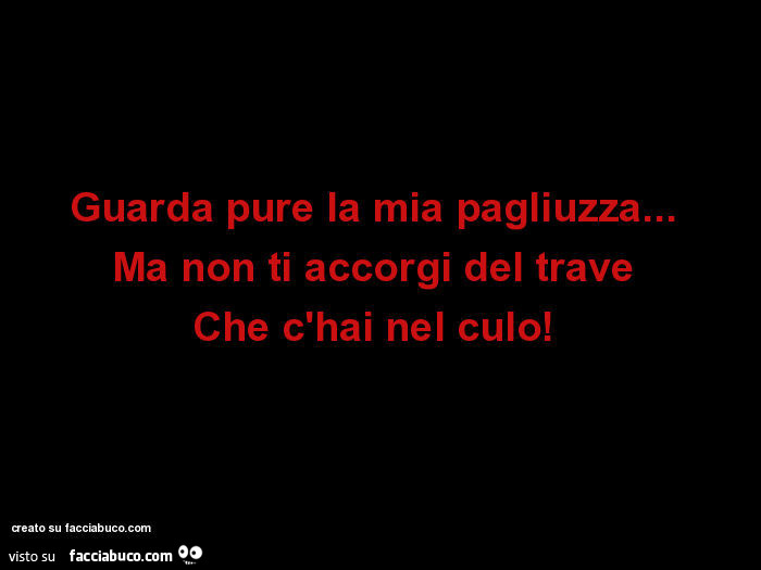 Guarda pure la mia pagliuzza…   Ma non ti accorgi del trave  Che c'hai nel culo!  