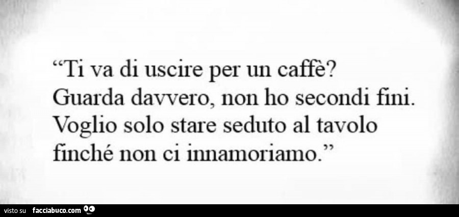 Ti va di uscire per un caffè? Guarda davvero, non ho secondi fini. Voglio solo stare seduto al tavolo finchè non ci innamoriamo