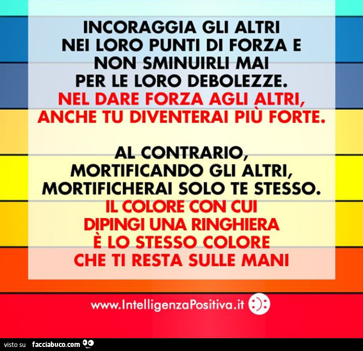 Incoraggia gli altri nei loro punti di forza e non sminuirli mai per le loro debolezze. Nel dare forza agli altri, anche tu diventerai più forte. Al contrario mortificando gli altri, mortificherai solo te stesso