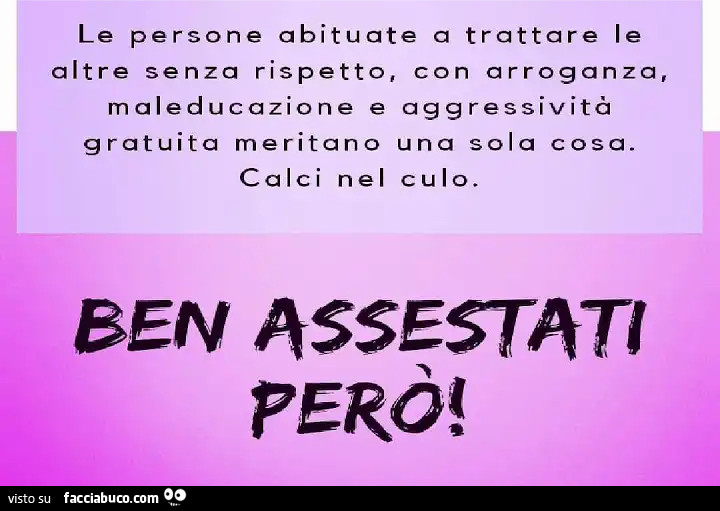 Le persone abituate a trattare le altre senza rispetto, con arroganza, maleducazione e aggressività gratuita meritano una sola cosa. Calci nel culo. Ben assestati però