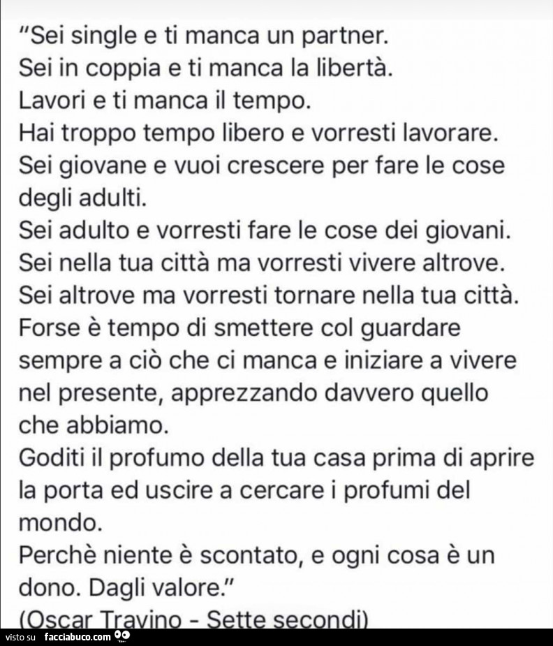 Sei single e ti manca un partner. Sei in coppia e ti manca la libertà. Lavori e ti manca il tempo. Hai troppo tempo libero e vorresti lavorare. Sei giovane e vuoi crescere per fare le cose degli adulti. Sei adulto e vorresti fare le cose dei giovani