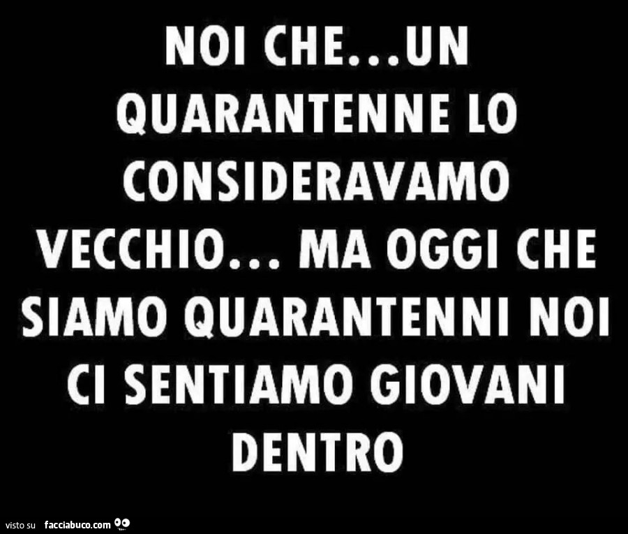 Noi che… un quarantenne lo consideravamo vecchio… ma oggi che siamo quarantenni noi ci sentiamo giovani dentro