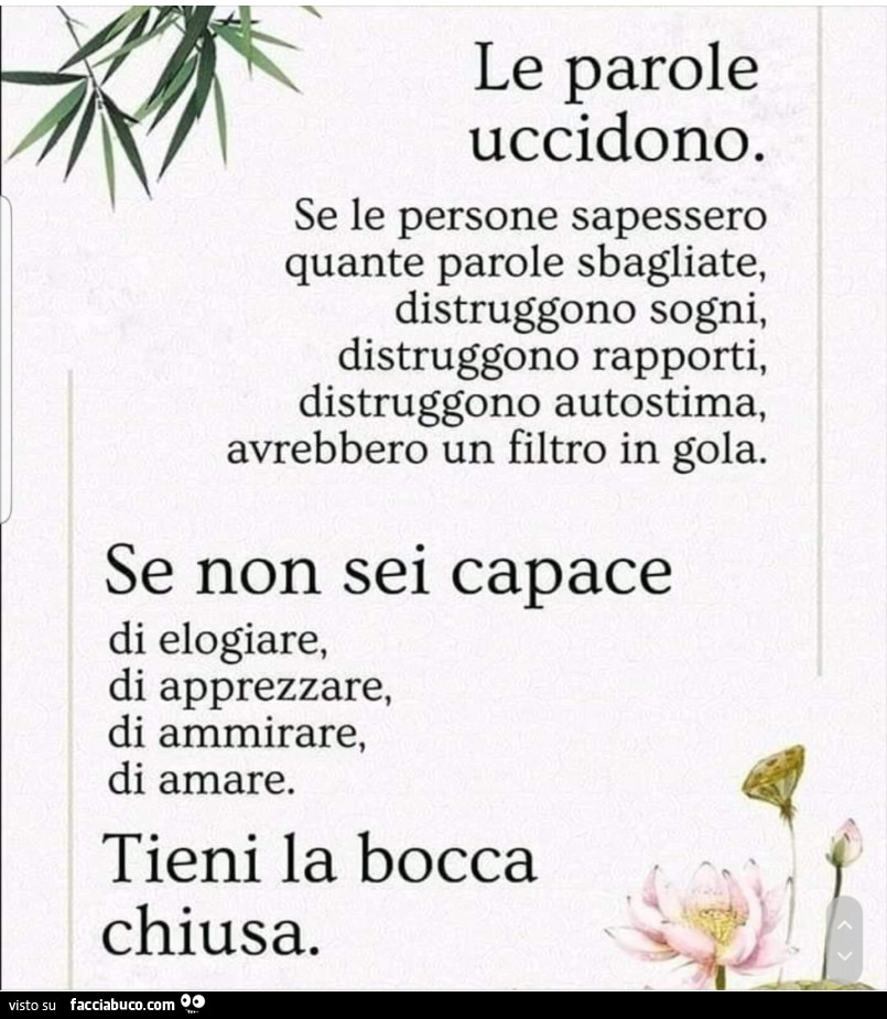 Le parole uccidono. Se le persone sapessero quante parole sbagliate, distruggono sogni, distruggono rapporti, distruggono autostima, avrebbero un filtro in gola. Se non sei capace di elogiare, di apprezzare, di ammirare, di amare