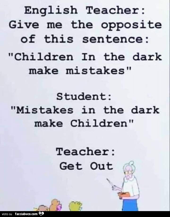 English teacher: give me the opposite of this sentence: children in the dark make mistakes s tudent: mistakes in the dark make children teacher: get out