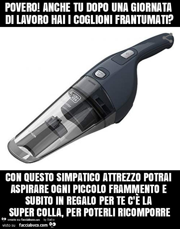 Povero! Anche tu dopo una giornata di lavoro hai i coglioni frantumati? Con questo simpatico attrezzo potrai aspirare ogni piccolo frammento e subito in regalo per te c'è la super colla, per poterli ricomporre
