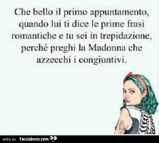 Che bello il primo appuntamento, quando lui ti dice le prime frasi romantiche e tu sei in trepidazione, perché preghi la madonna che azzecchi i congiuntivi